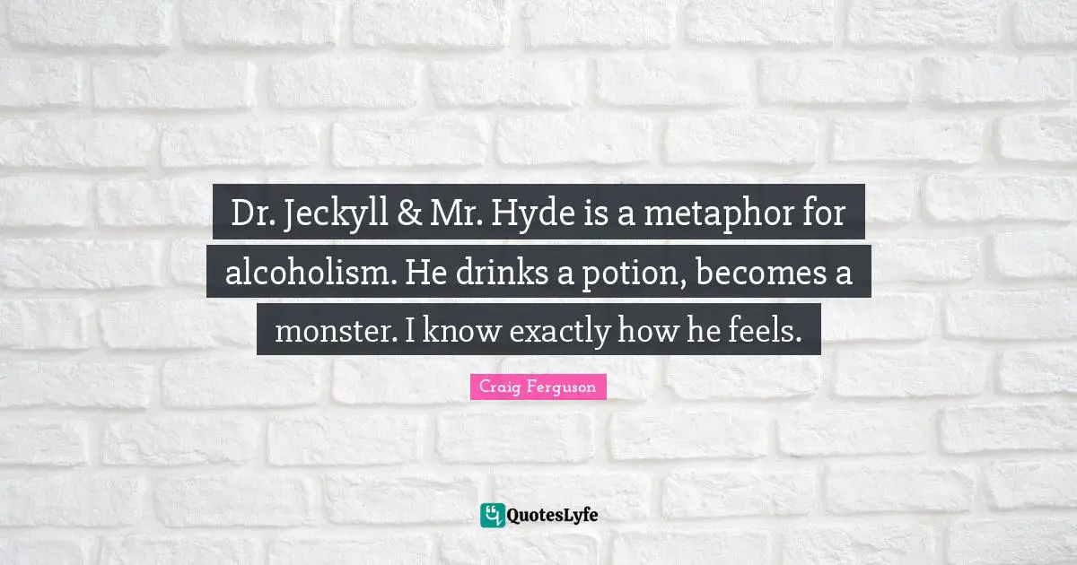 Dr. Jeckyll & Mr. Hyde is a metaphor for alcoholism. He drinks a potion, becomes a monster. I know exactly how he feels.