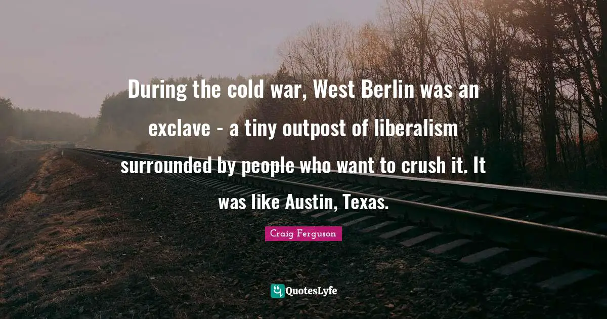 Craig Ferguson Quotes: "During the cold war, West Berlin was an exclave - a tiny outpost of liberalism surrounded by people who want to crush it. It was like Austin, Texas."