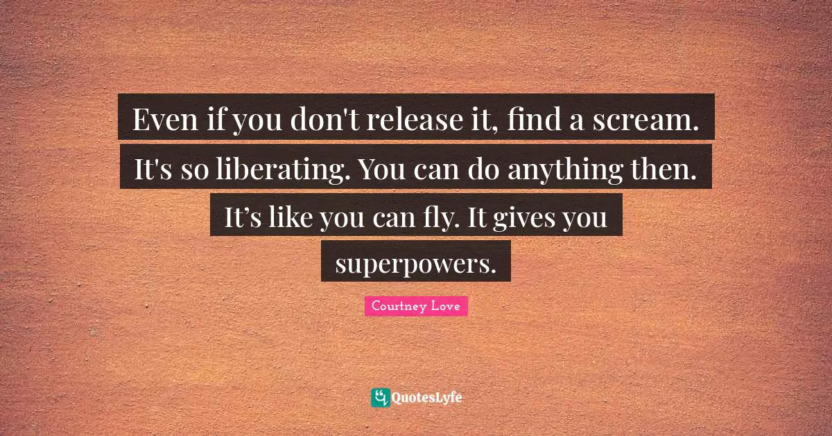 Even if you don't release it, find a scream. It's so liberating. You can do anything then. It’s like you can fly. It gives you superpowers.
