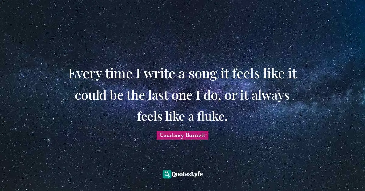 Every time I write a song it feels like it could be the last one I do, or it always feels like a fluke.