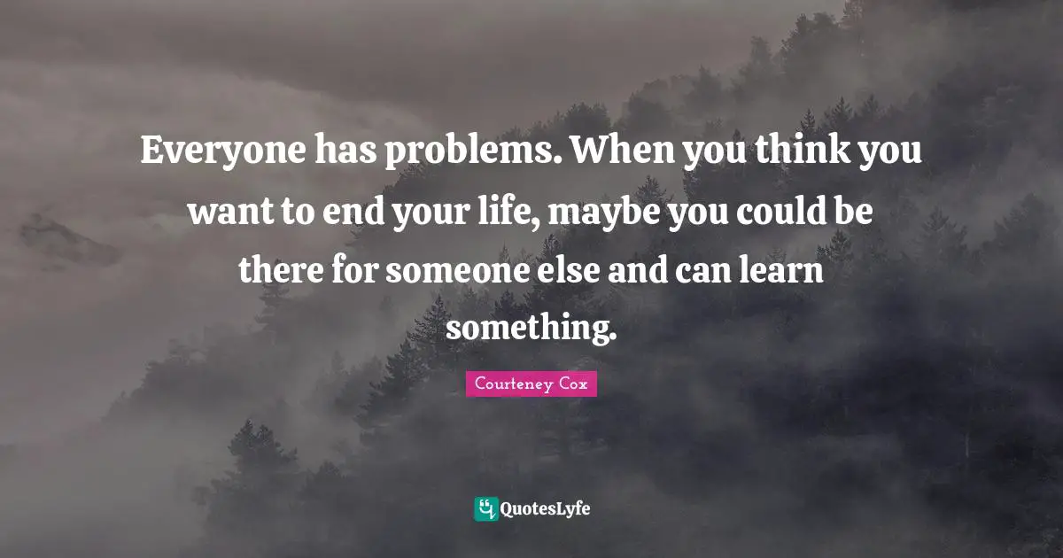Everyone has problems. When you think you want to end your life, maybe you could be there for someone else and can learn something.