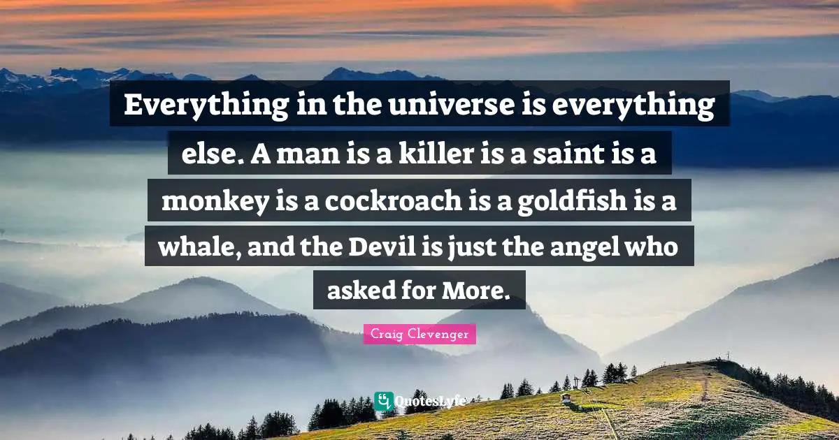 Everything in the universe is everything else. A man is a killer is a saint is a monkey is a cockroach is a goldfish is a whale, and the Devil is just the angel who asked for More.