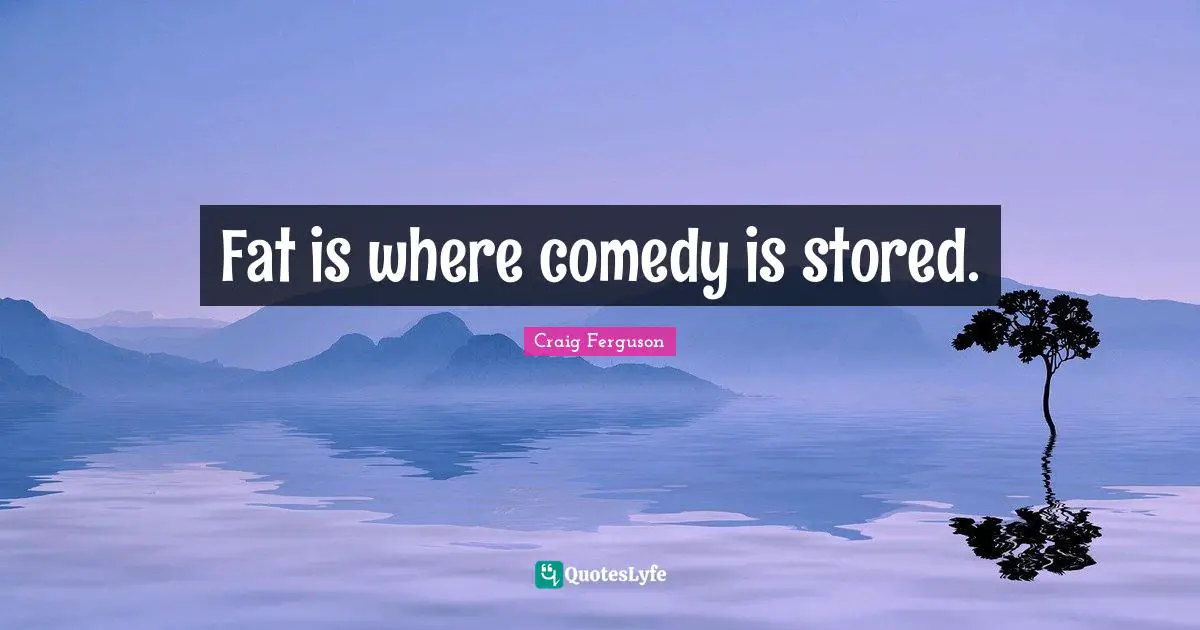 Fat is where comedy is stored.