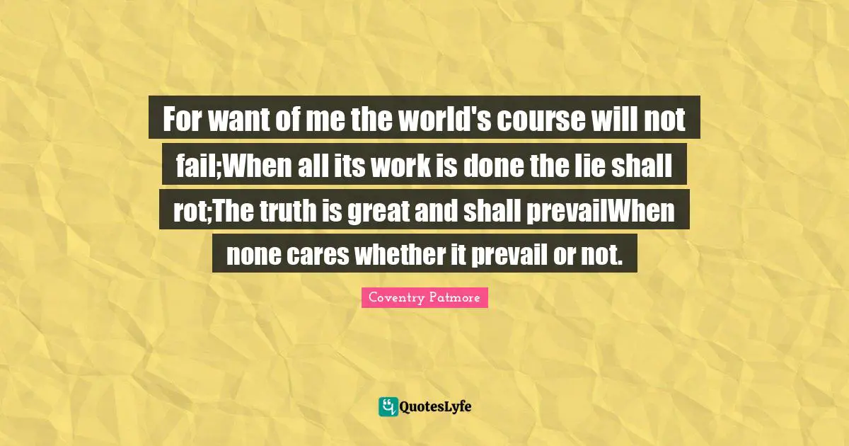 For want of me the world's course will not fail;When all its work is done the lie shall rot;The truth is great and shall prevailWhen none cares whether it prevail or not.