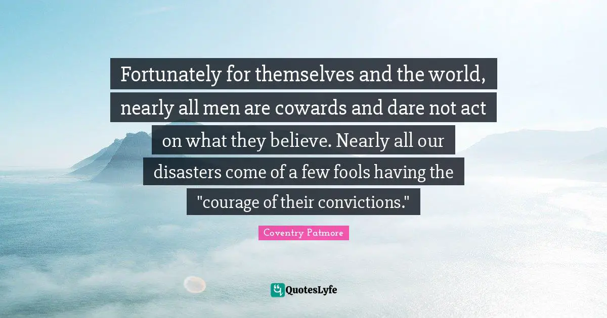 Fortunately for themselves and the world, nearly all men are cowards and dare not act on what they believe. Nearly all our disasters come of a few fools having the "courage of their convictions."