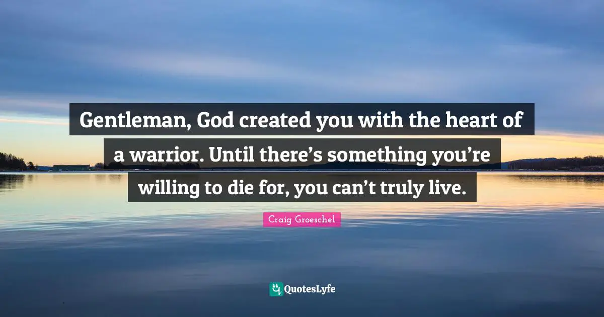 Craig Groeschel Quotes: "Gentleman, God created you with the heart of a warrior. Until there’s something you’re willing to die for, you can’t truly live."