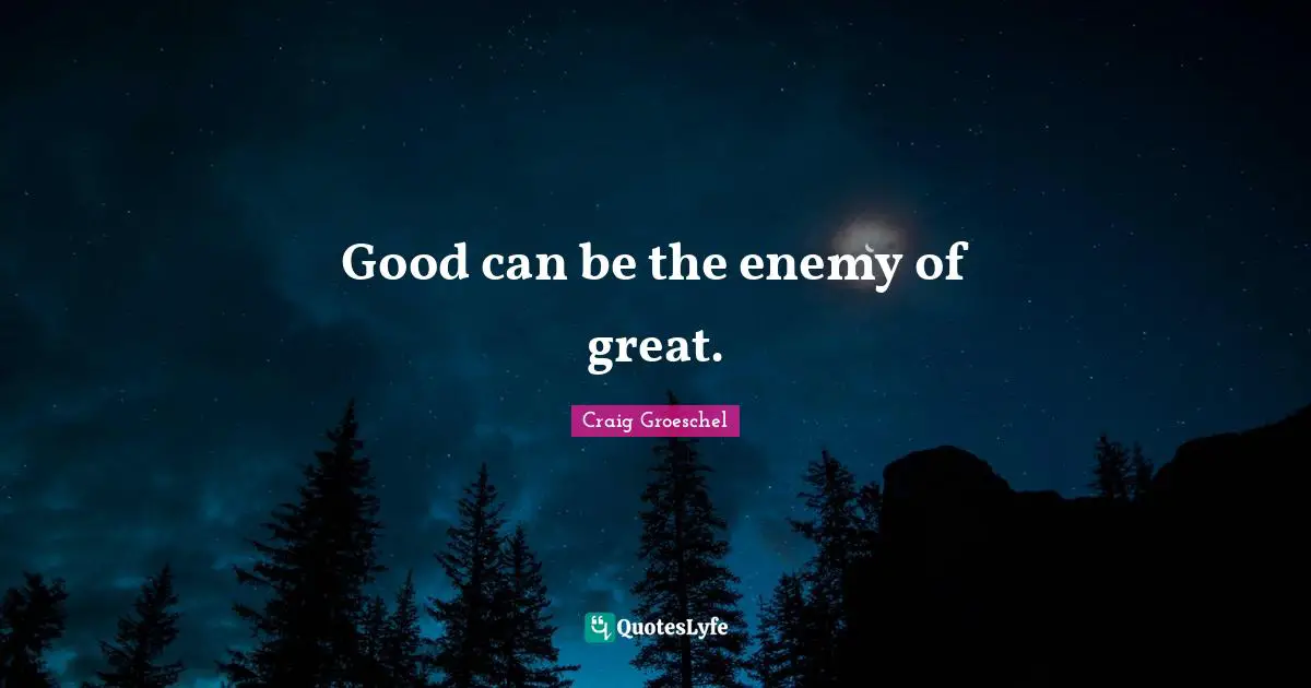 Good can be the enemy of great.