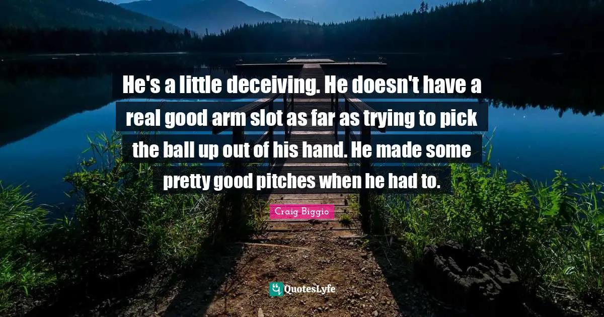 He's a little deceiving. He doesn't have a real good arm slot as far as trying to pick the ball up out of his hand. He made some pretty good pitches when he had to.