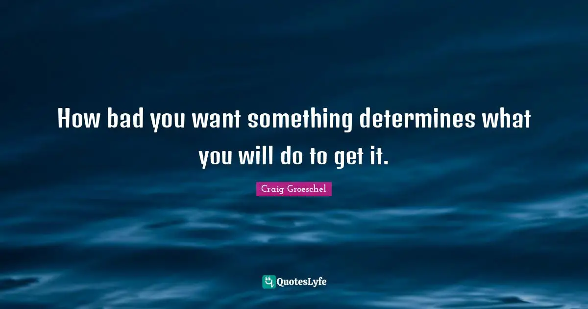 How bad you want something determines what you will do to get it.