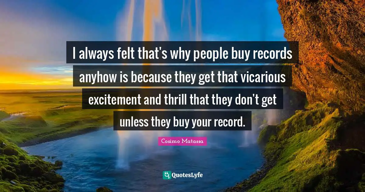 I always felt that's why people buy records anyhow is because they get that vicarious excitement and thrill that they don't get unless they buy your record.