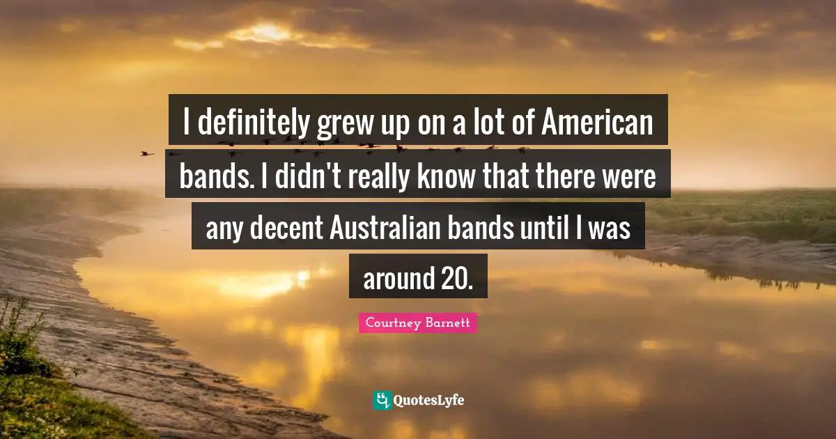 I definitely grew up on a lot of American bands. I didn't really know that there were any decent Australian bands until I was around 20.