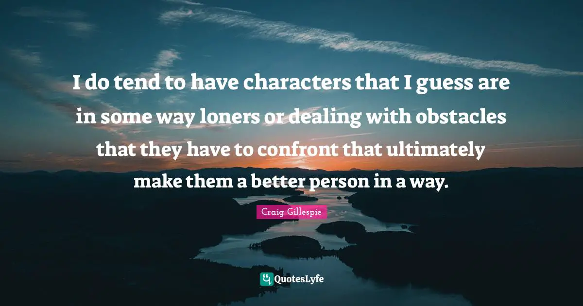 I do tend to have characters that I guess are in some way loners or dealing with obstacles that they have to confront that ultimately make them a better person in a way.
