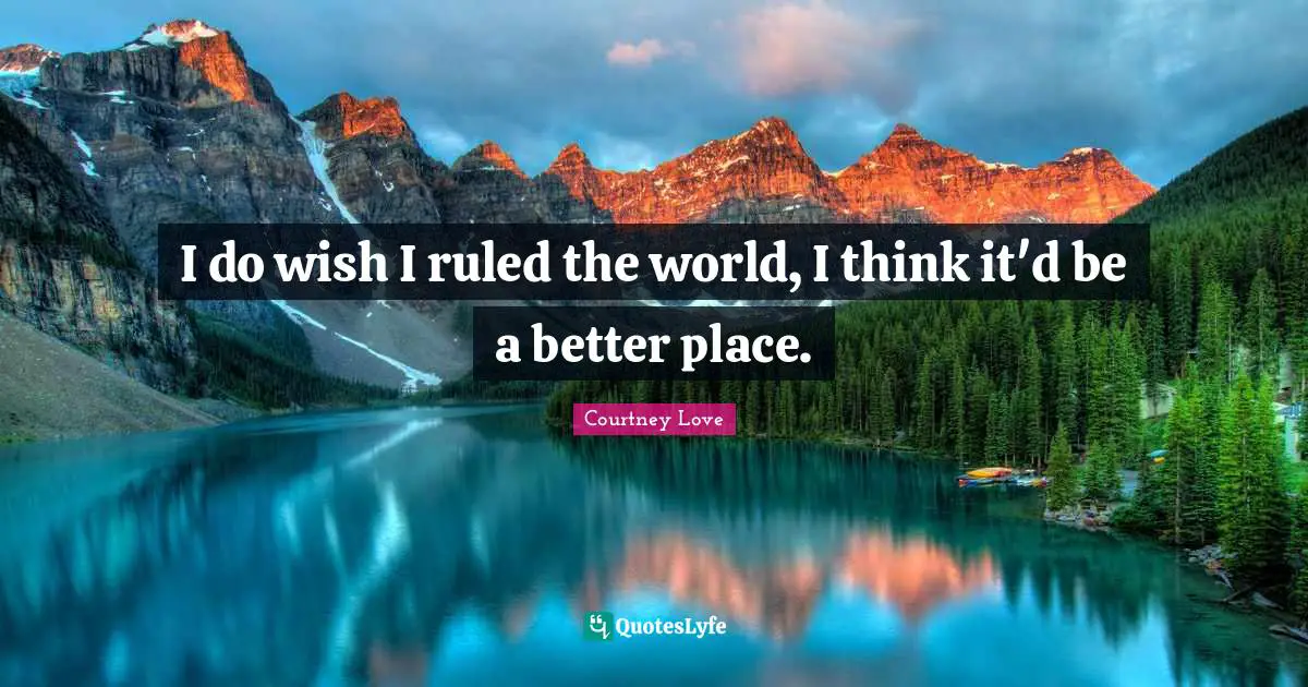 I do wish I ruled the world, I think it'd be a better place.