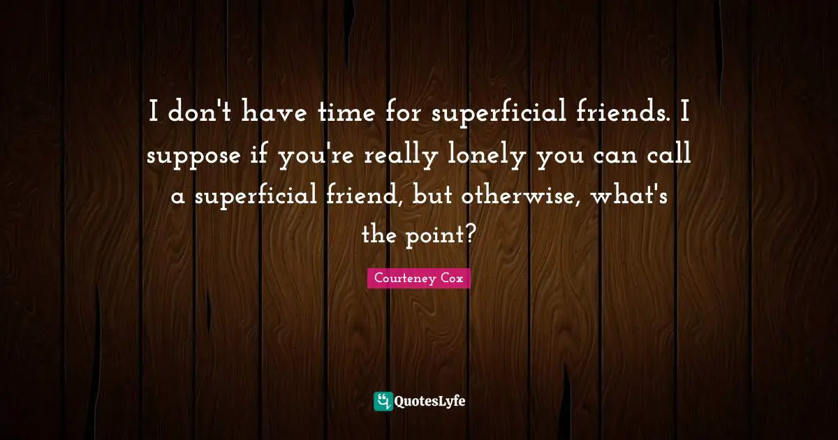 I don't have time for superficial friends. I suppose if you're really lonely you can call a superficial friend, but otherwise, what's the point?