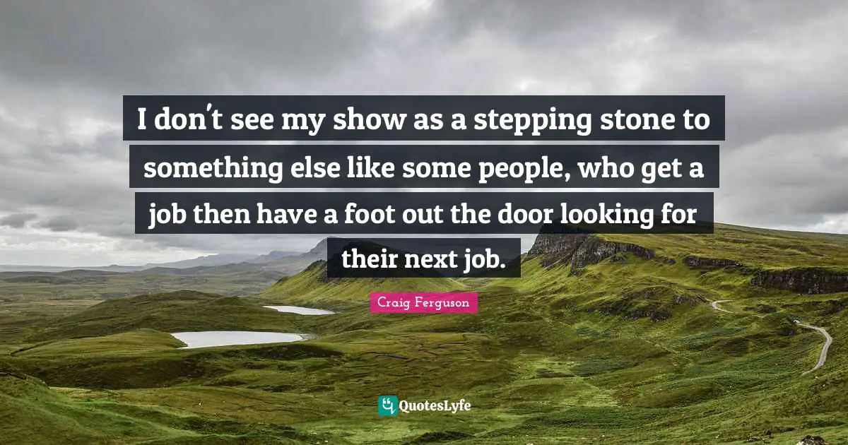 I don't see my show as a stepping stone to something else like some people, who get a job then have a foot out the door looking for their next job.