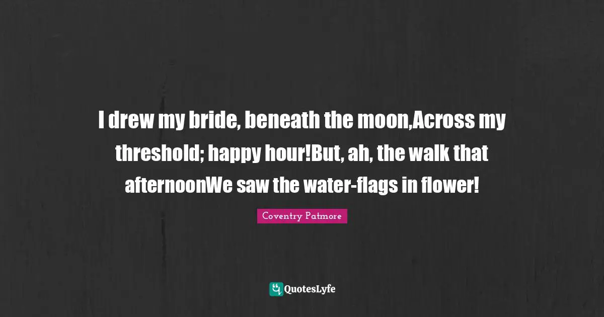 I drew my bride, beneath the moon,Across my threshold; happy hour!But, ah, the walk that afternoonWe saw the water-flags in flower!