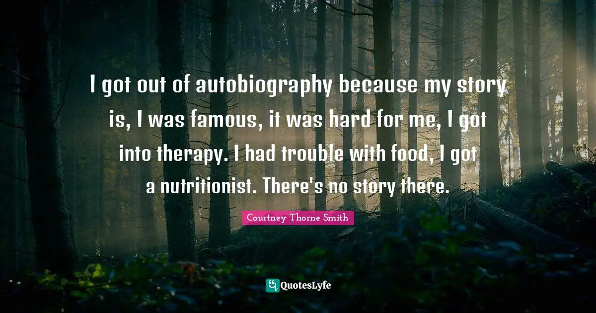 I got out of autobiography because my story is, I was famous, it was hard for me, I got into therapy. I had trouble with food, I got a nutritionist. There's no story there.