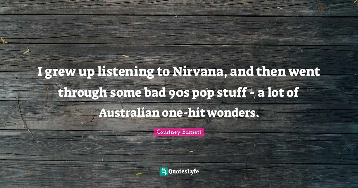 I grew up listening to Nirvana, and then went through some bad 90s pop stuff - a lot of Australian one-hit wonders.