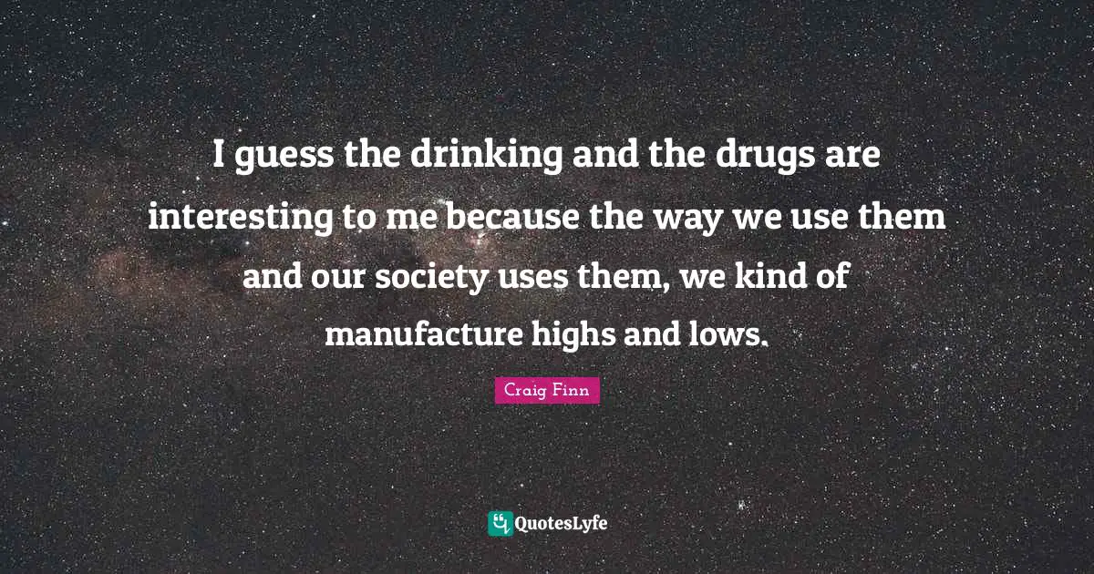 I guess the drinking and the drugs are interesting to me because the way we use them and our society uses them, we kind of manufacture highs and lows.