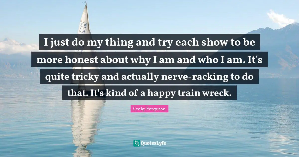 I just do my thing and try each show to be more honest about why I am and who I am. It's quite tricky and actually nerve-racking to do that. It's kind of a happy train wreck.