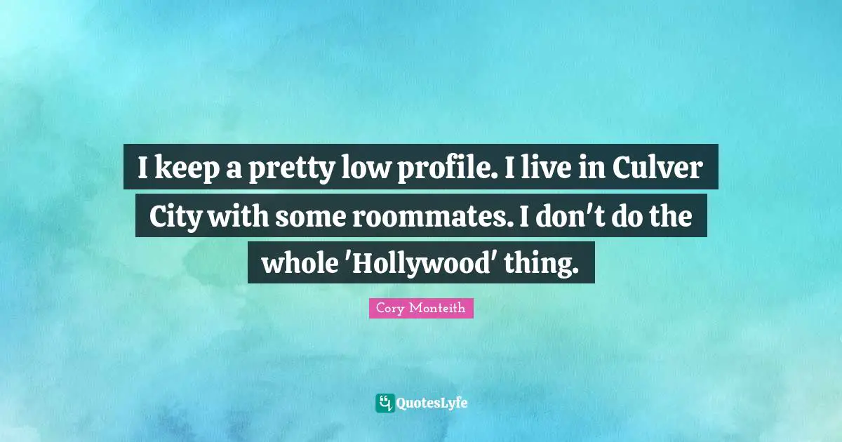 Cory Monteith Quotes: "I keep a pretty low profile. I live in Culver City with some roommates. I don't do the whole 'Hollywood' thing."