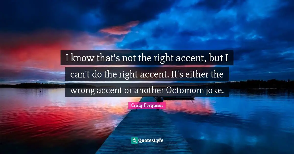 I know that's not the right accent, but I can't do the right accent. It's either the wrong accent or another Octomom joke.