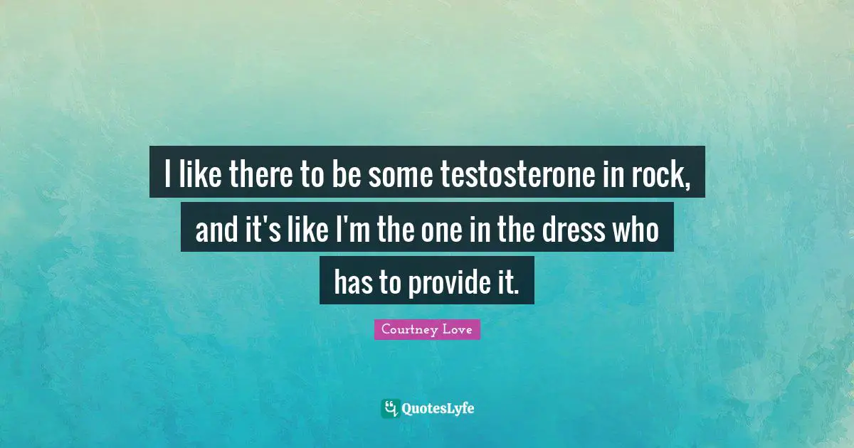 I like there to be some testosterone in rock, and it's like I'm the one in the dress who has to provide it.