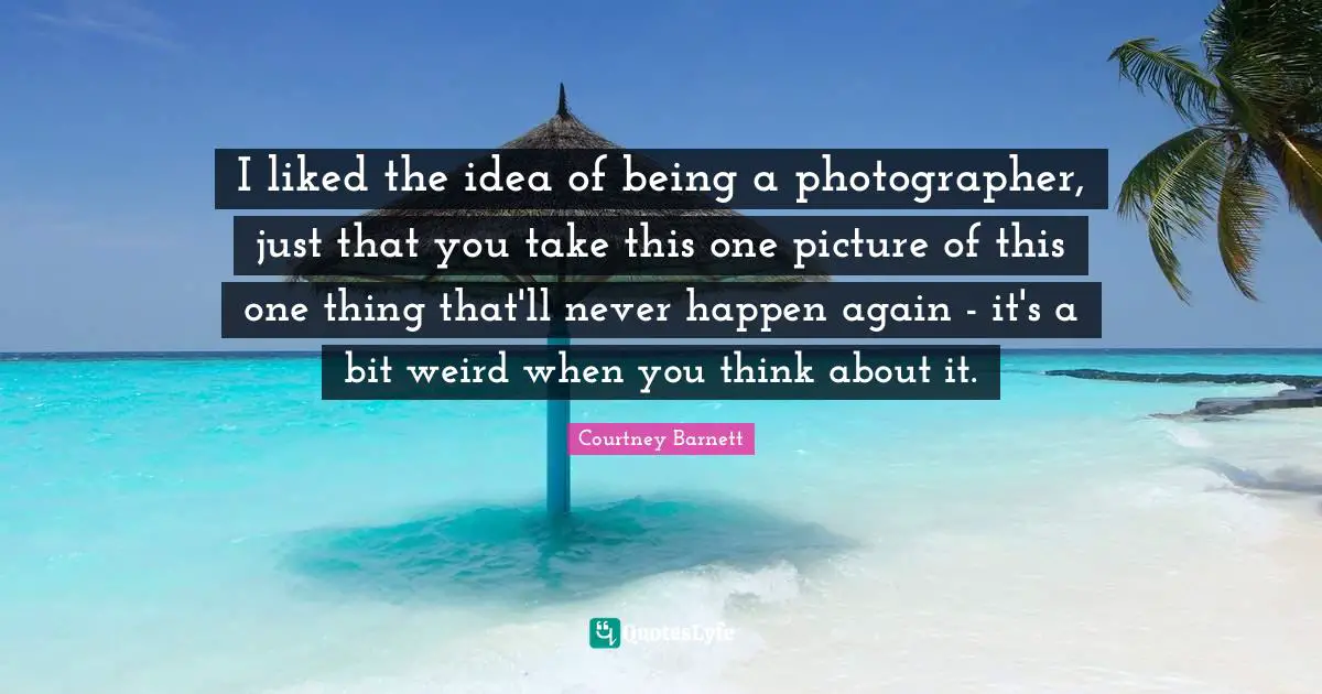 I liked the idea of being a photographer, just that you take this one picture of this one thing that'll never happen again - it's a bit weird when you think about it.