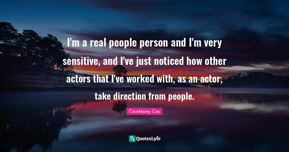 I'm a real people person and I'm very sensitive, and I've just noticed how other actors that I've worked with, as an actor, take direction from people.