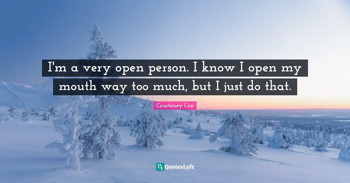I'm a very open person. I know I open my mouth way too much, but I just do that.