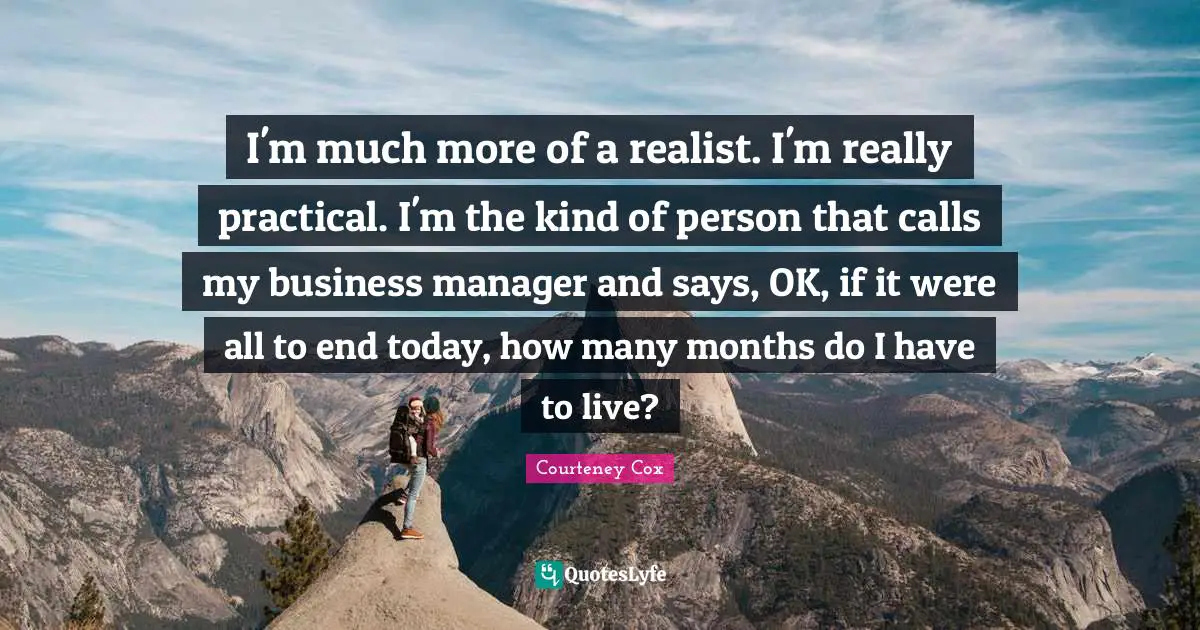 I'm much more of a realist. I'm really practical. I'm the kind of person that calls my business manager and says, OK, if it were all to end today, how many months do I have to live?