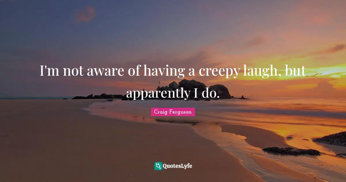 I'm not aware of having a creepy laugh, but apparently I do.
