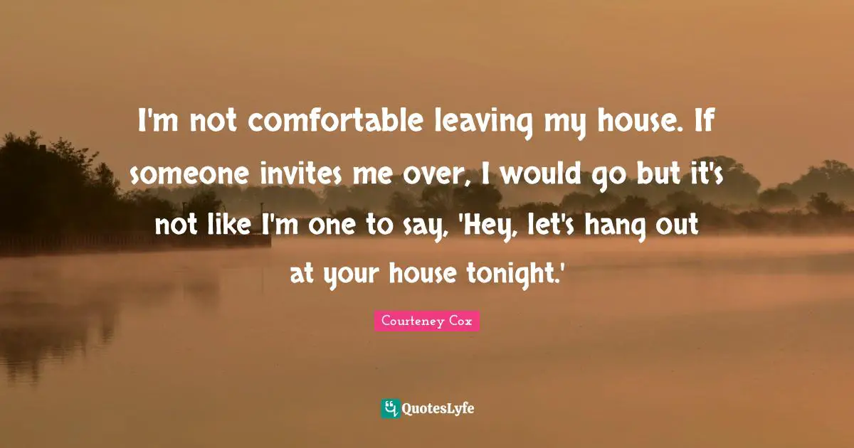 I'm not comfortable leaving my house. If someone invites me over, I would go but it's not like I'm one to say, 'Hey, let's hang out at your house tonight.'