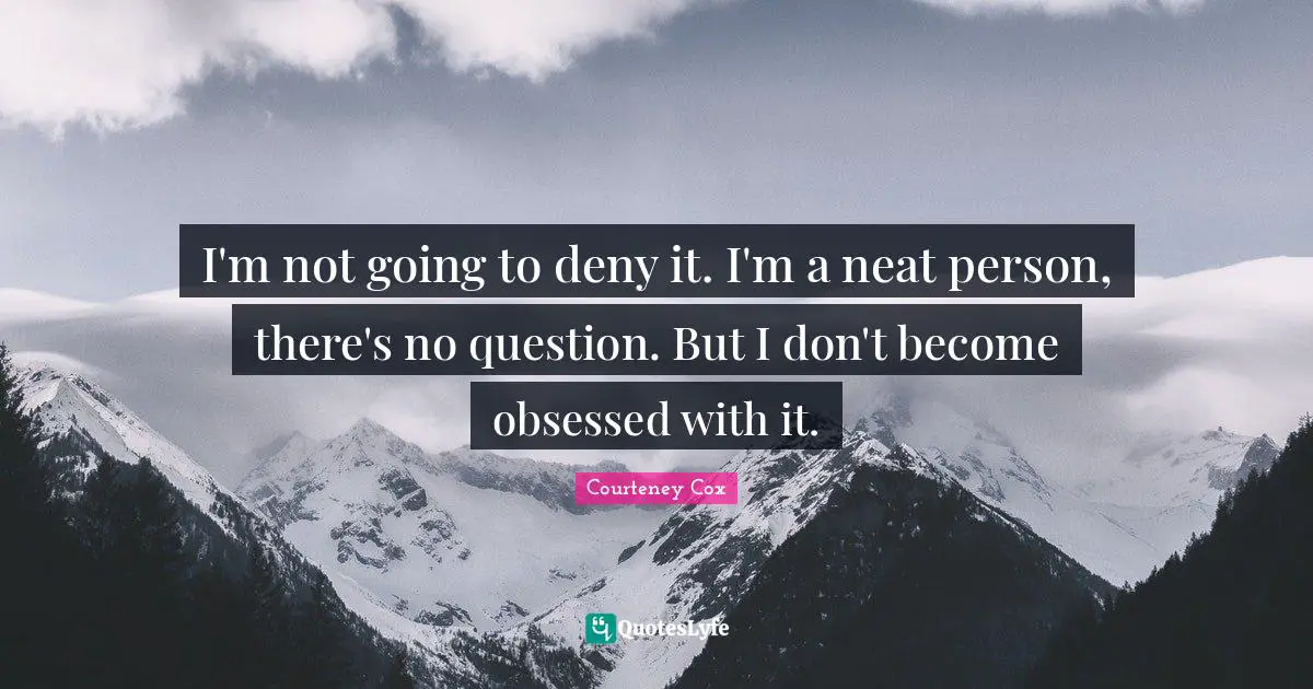 I'm not going to deny it. I'm a neat person, there's no question. But I don't become obsessed with it.