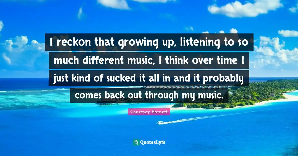 I reckon that growing up, listening to so much different music, I think over time I just kind of sucked it all in and it probably comes back out through my music.