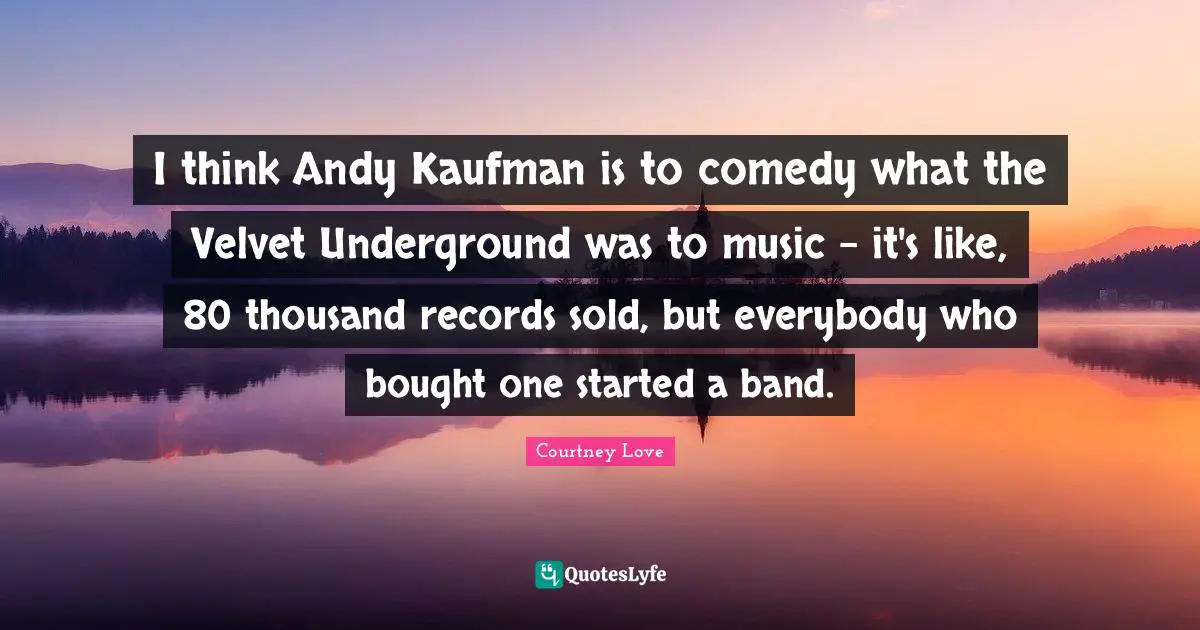 I think Andy Kaufman is to comedy what the Velvet Underground was to music - it's like, 80 thousand records sold, but everybody who bought one started a band.