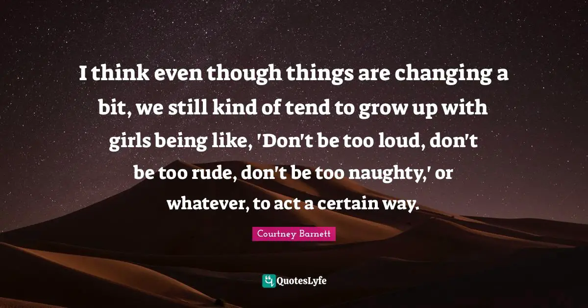I think even though things are changing a bit, we still kind of tend to grow up with girls being like, 'Don't be too loud, don't be too rude, don't be too naughty,' or whatever, to act a certain way.