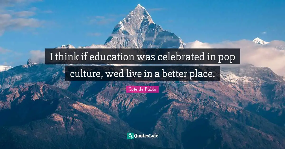 I think if education was celebrated in pop culture, wed live in a better place.