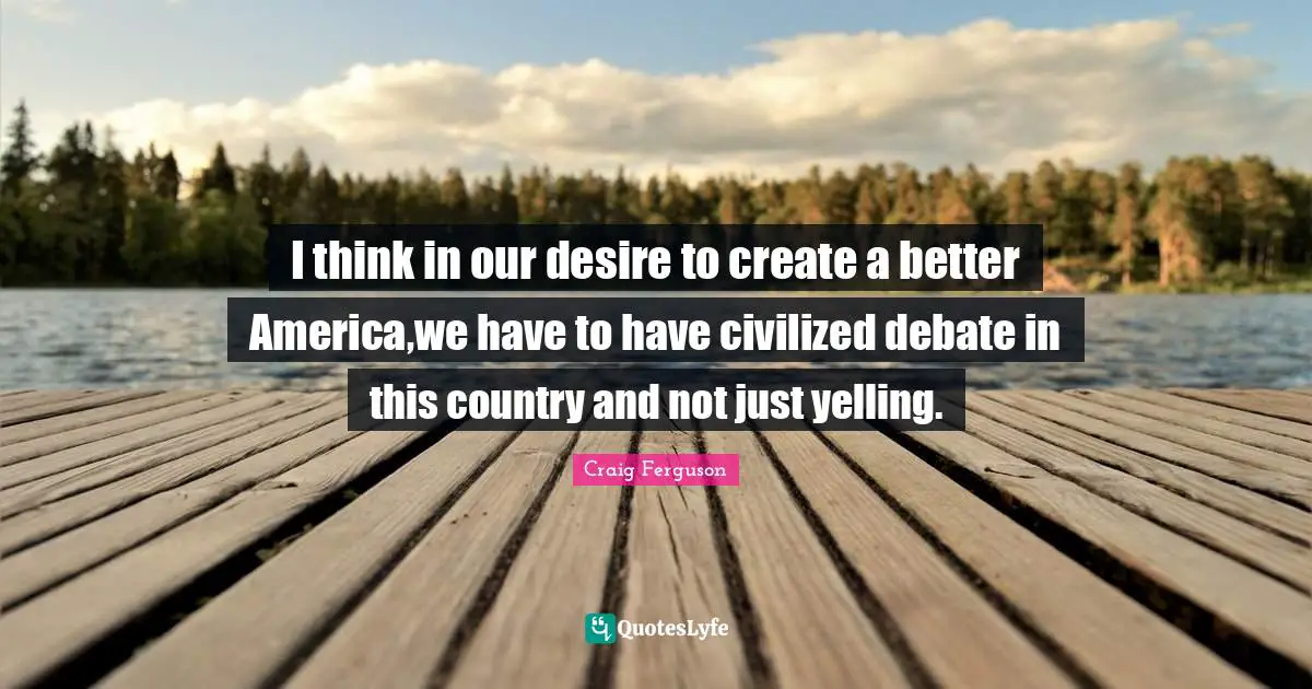 I think in our desire to create a better America,we have to have civilized debate in this country and not just yelling.