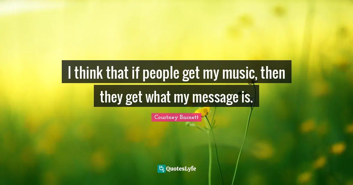 I think that if people get my music, then they get what my message is.