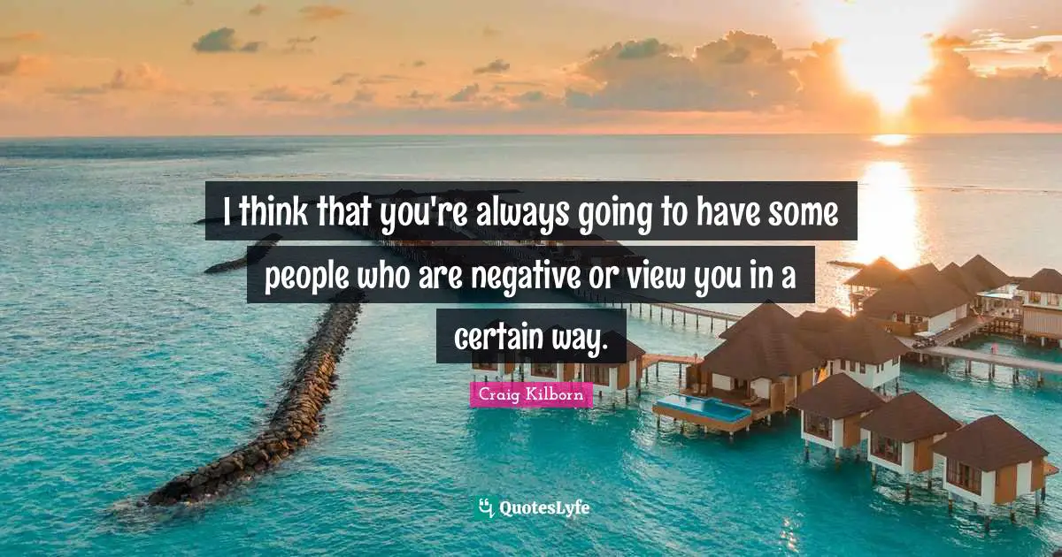 I think that you're always going to have some people who are negative or view you in a certain way.