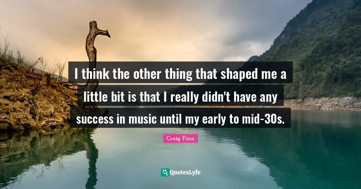 I think the other thing that shaped me a little bit is that I really didn't have any success in music until my early to mid-30s.