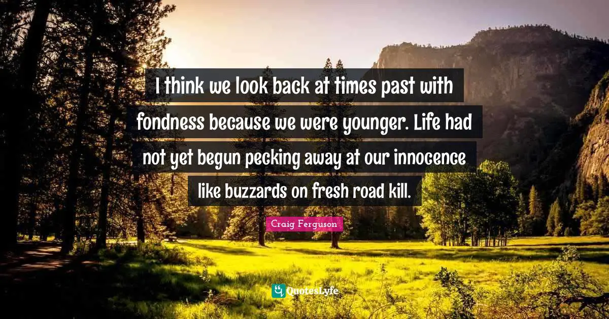 I think we look back at times past with fondness because we were younger. Life had not yet begun pecking away at our innocence like buzzards on fresh road kill.
