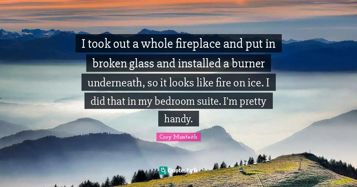 I took out a whole fireplace and put in broken glass and installed a burner underneath, so it looks like fire on ice. I did that in my bedroom suite. I'm pretty handy.