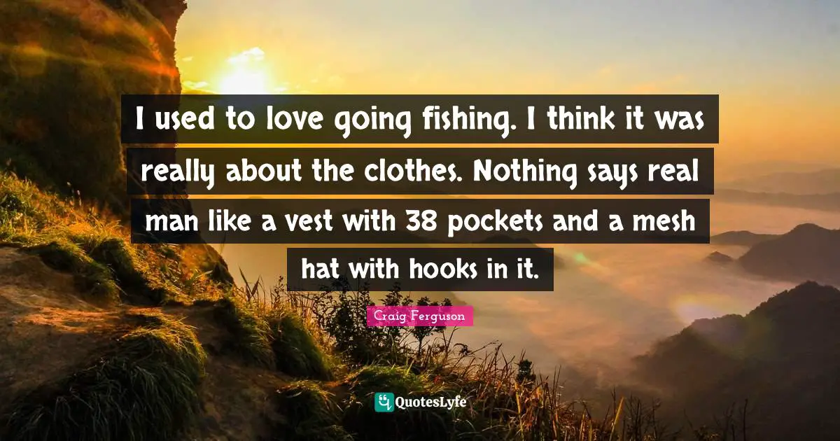 I used to love going fishing. I think it was really about the clothes. Nothing says real man like a vest with 38 pockets and a mesh hat with hooks in it.