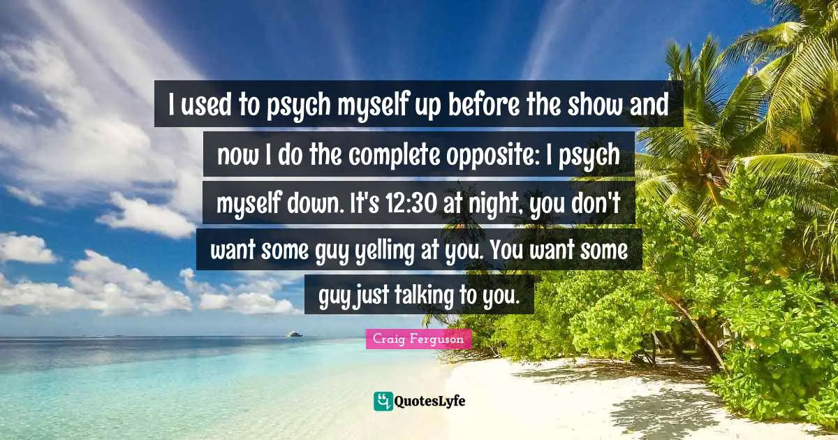 Craig Ferguson Quotes: "I used to psych myself up before the show and now I do the complete opposite: I psych myself down. It's 12:30 at night, you don't want some guy yelling at you. You want some guy just talking to you."