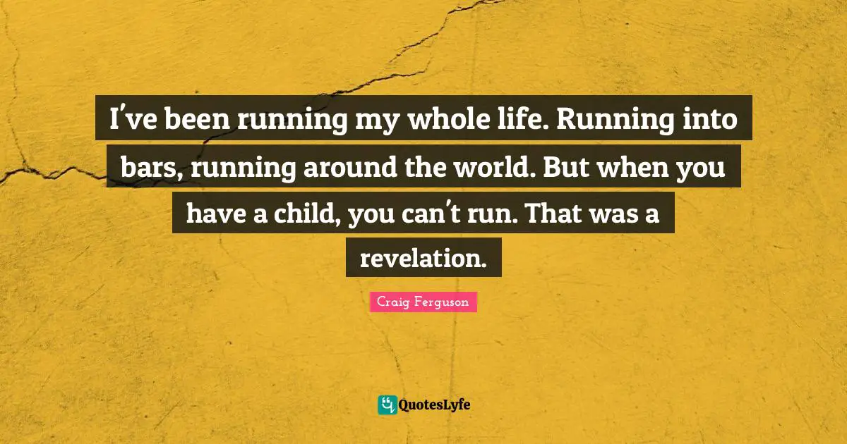 I've been running my whole life. Running into bars, running around the world. But when you have a child, you can't run. That was a revelation.
