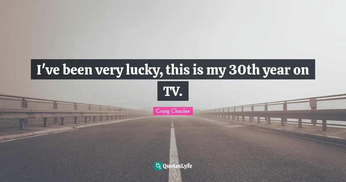 I've been very lucky, this is my 30th year on TV.