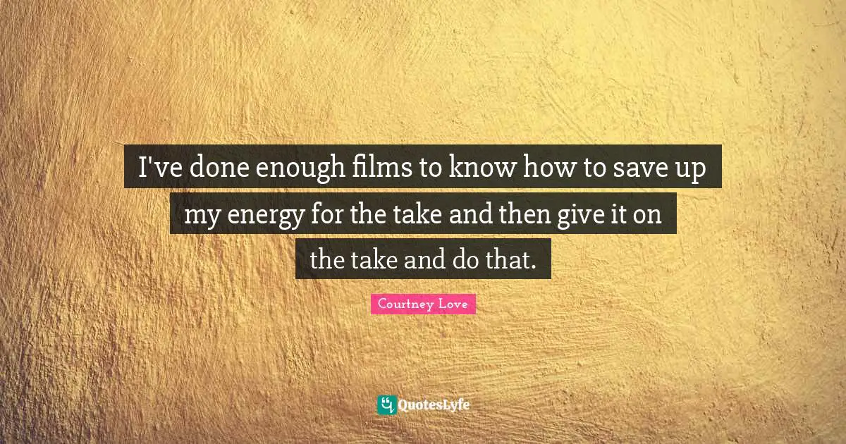 I've done enough films to know how to save up my energy for the take and then give it on the take and do that.
