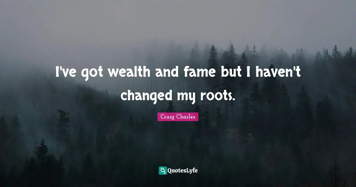 I've got wealth and fame but I haven't changed my roots.